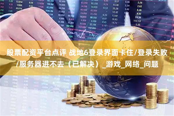 股票配资平台点评 战地6登录界面卡住/登录失败/服务器进不去（已解决）_游戏_网络_问题