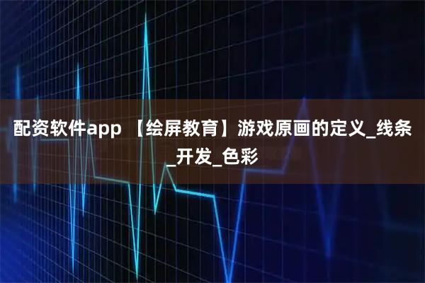 配资软件app 【绘屏教育】游戏原画的定义_线条_开发_色彩