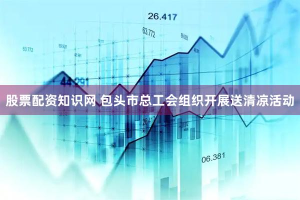 股票配资知识网 包头市总工会组织开展送清凉活动