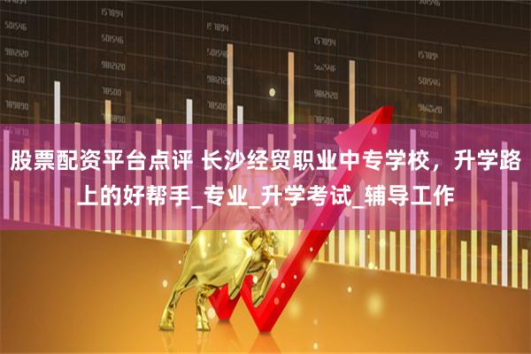 股票配资平台点评 长沙经贸职业中专学校，升学路上的好帮手_专业_升学考试_辅导工作