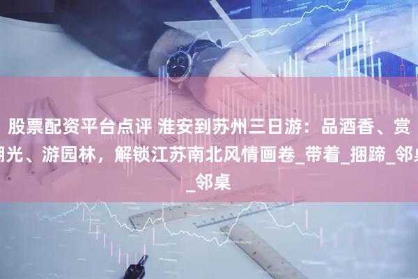 股票配资平台点评 淮安到苏州三日游：品酒香、赏湖光、游园林，解锁江苏南北风情画卷_带着_捆蹄_邻桌