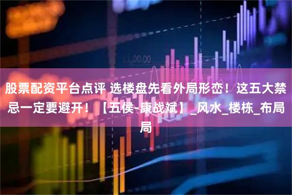 股票配资平台点评 选楼盘先看外局形峦！这五大禁忌一定要避开！【五侯-康战斌】_风水_楼栋_布局