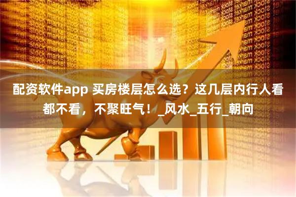 配资软件app 买房楼层怎么选？这几层内行人看都不看，不聚旺气！_风水_五行_朝向