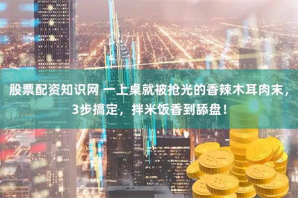 股票配资知识网 一上桌就被抢光的香辣木耳肉末，3步搞定，拌米饭香到舔盘！