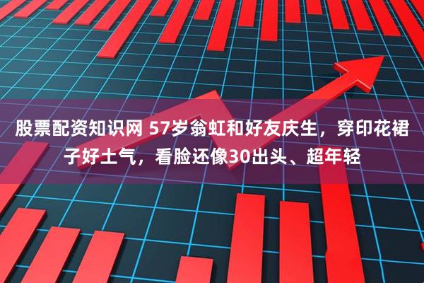 股票配资知识网 57岁翁虹和好友庆生，穿印花裙子好土气，看脸还像30出头、超年轻