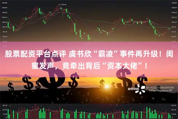 股票配资平台点评 虞书欣“霸凌”事件再升级！闺蜜发声，竟牵出背后“资本大佬”！
