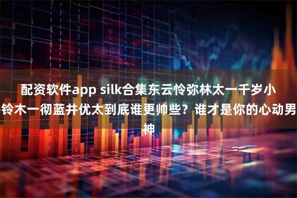 配资软件app silk合集东云怜弥林太一千岁小梅铃木一彻蓝井优太到底谁更帅些？谁才是你的心动男神