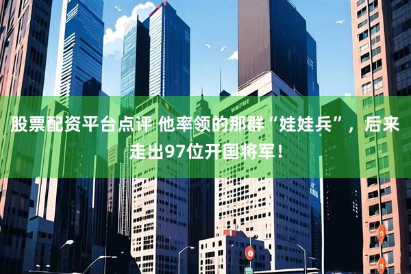 股票配资平台点评 他率领的那群“娃娃兵”，后来走出97位开国将军！