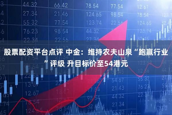 股票配资平台点评 中金：维持农夫山泉“跑赢行业”评级 升目标价至54港元