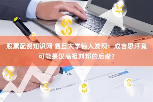 股票配资知识网 复旦大学惊人发现：成吉思汗竟可能是汉高祖刘邦的后裔？