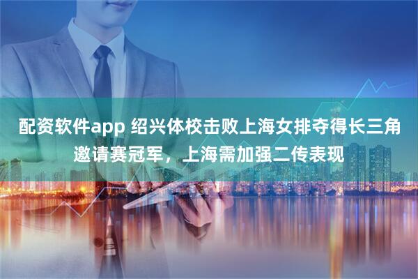 配资软件app 绍兴体校击败上海女排夺得长三角邀请赛冠军，上海需加强二传表现